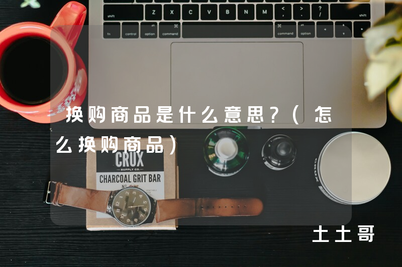 换购商品是什么意思?(怎么换购商品) 换购商品是什么意思?(怎么换购商品)