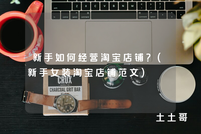 新手如何经营淘宝店铺?(新手女装淘宝店铺范文) 新手如何经营淘宝店铺?(新手女装淘宝店铺范文)