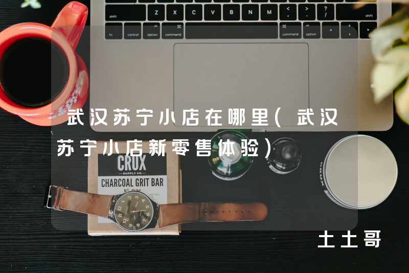 武汉苏宁小店在哪里(武汉苏宁小店新零售体验) 武汉苏宁小店在哪里(武汉苏宁小店新零售体验)