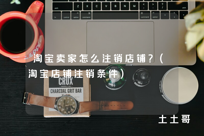 淘宝卖家怎么注销店铺?(淘宝店铺注销条件) 淘宝卖家怎么注销店铺?(淘宝店铺注销条件)