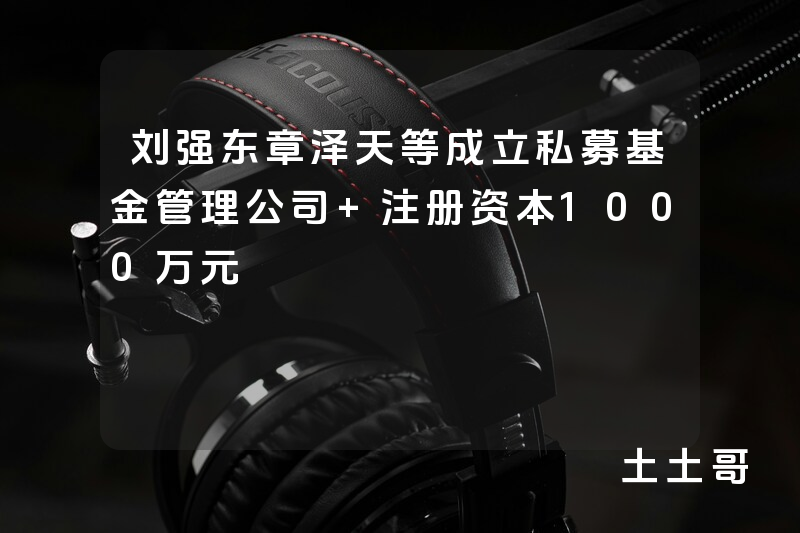 刘强东章泽天等成立私募基金管理公司 注册资本1000万元 刘强东章泽天等成立私募基金管理公司 注册资本1000万元