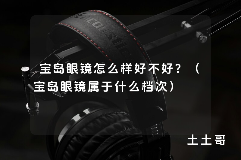 宝岛眼镜怎么样好不好?(宝岛眼镜属于什么档次) 宝岛眼镜怎么样好不好?(宝岛眼镜属于什么档次)
