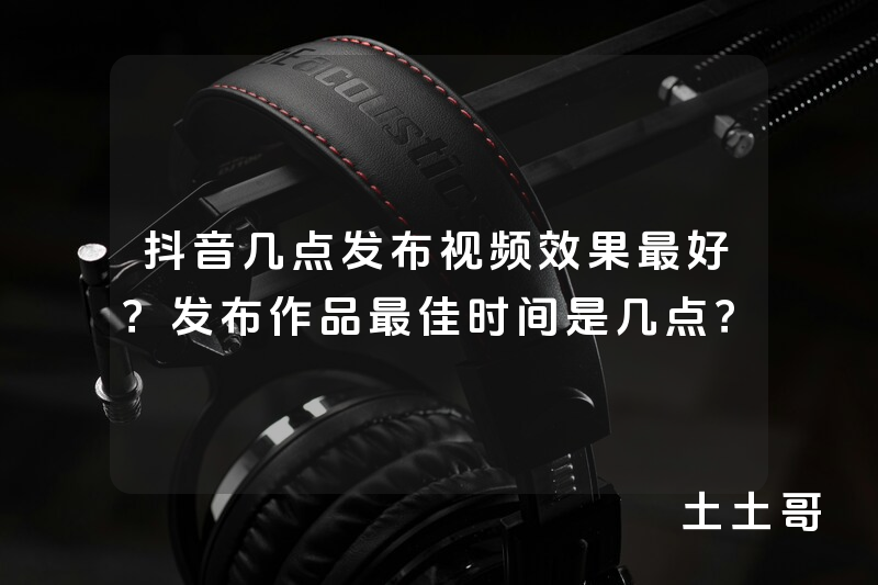 抖音几点发布视频效果最好?发布作品最佳时间是几点? 抖音几点发布视频效果最好?发布作品最佳时间是几点?