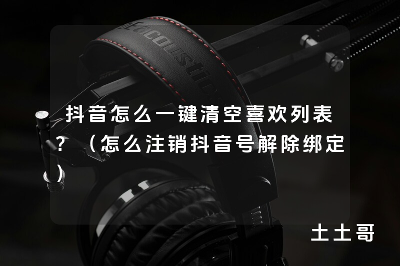 抖音怎么一键清空喜欢列表?(怎么注销抖音号解除绑定) 抖音怎么一键清空喜欢列表?(怎么注销抖音号解除绑定)