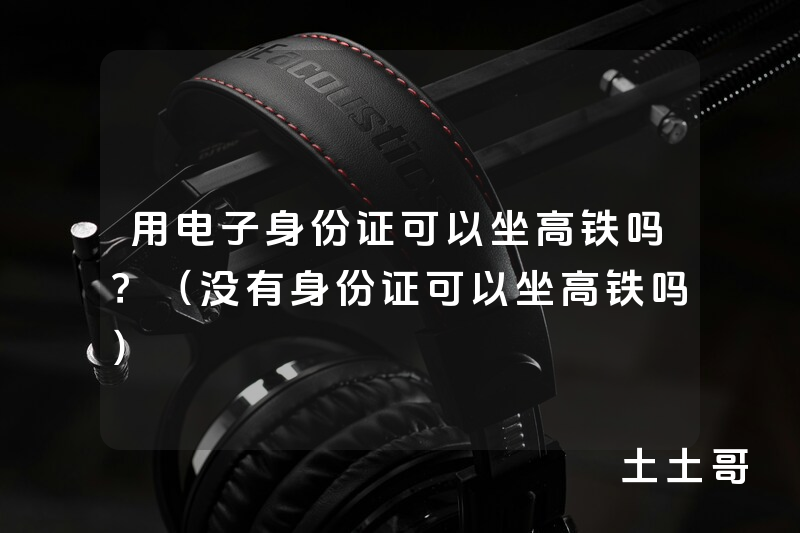 用电子身份证可以坐高铁吗?(没有身份证可以坐高铁吗) 用电子身份证可以坐高铁吗?(没有身份证可以坐高铁吗)