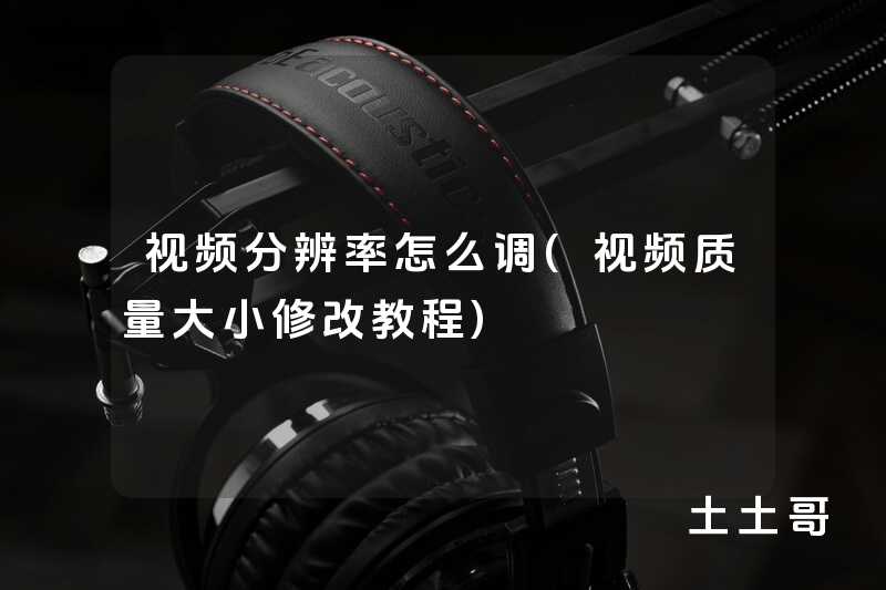 视频分辨率怎么调(视频质量大小修改教程) 视频分辨率怎么调(视频质量大小修改教程)