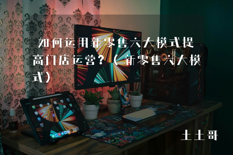 如何运用新零售六大模式提高门店运营?(新零售六大模式) 如何运用新零售六大模式提高门店运营?(新零售六大模式)