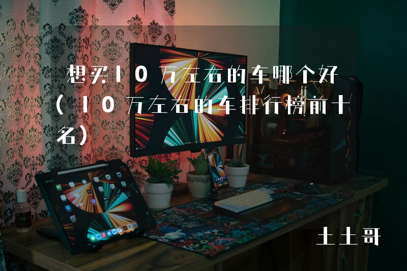 想买10万左右的车哪个好(10万左右的车排行榜前十名) 想买10万左右的车哪个好(10万左右的车排行榜前十名)