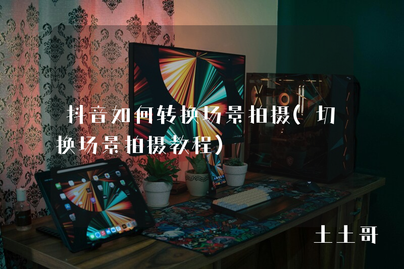 抖音如何转换场景拍摄(切换场景拍摄教程) 抖音如何转换场景拍摄(切换场景拍摄教程)
