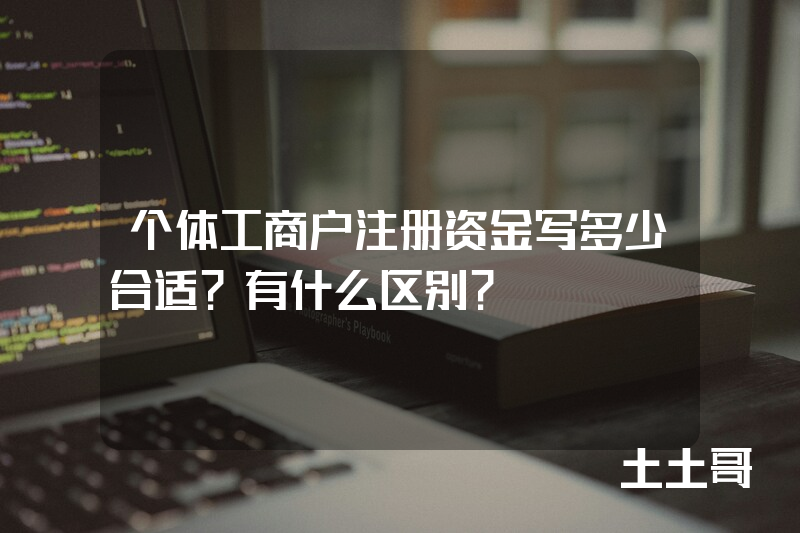 个体工商户注册资金写多少合适?有什么区别? 个体工商户注册资金写多少合适?有什么区别?