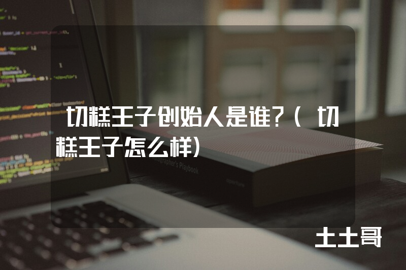 切糕王子创始人是谁?(切糕王子怎么样) 切糕王子创始人是谁?(切糕王子怎么样)