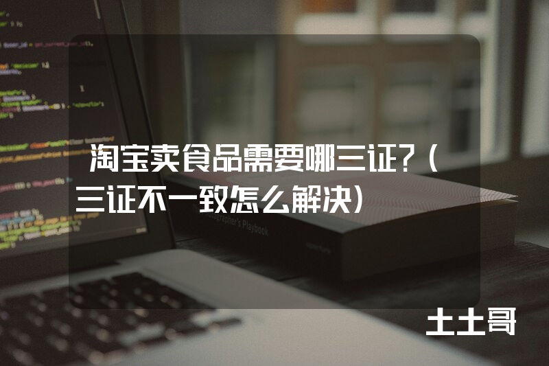 淘宝卖食品需要哪三证?(三证不一致怎么解决) 淘宝卖食品需要哪三证?(三证不一致怎么解决)