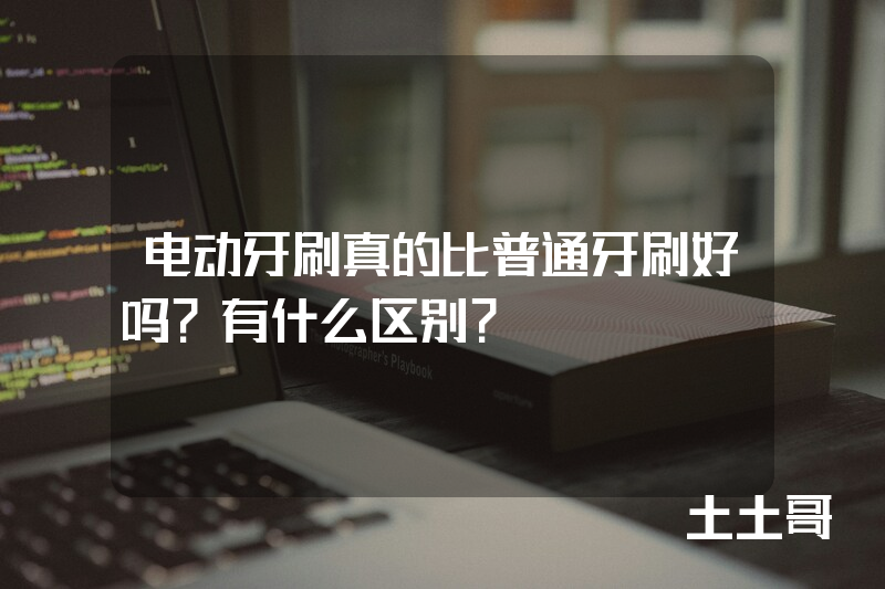 电动牙刷真的比普通牙刷好吗?有什么区别? 电动牙刷真的比普通牙刷好吗?有什么区别?