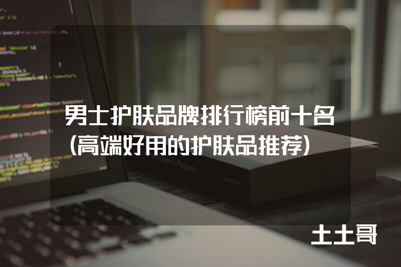 男士护肤品牌排行榜前十名(高端好用的护肤品推荐) 男士护肤品牌排行榜前十名(高端好用的护肤品推荐)