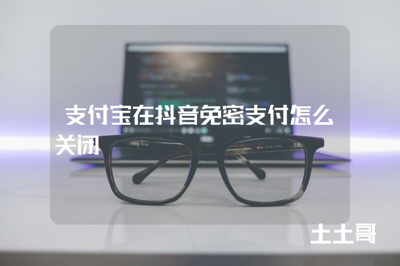 支付宝在抖音免密支付怎么关闭 支付宝在抖音免密支付怎么关闭
